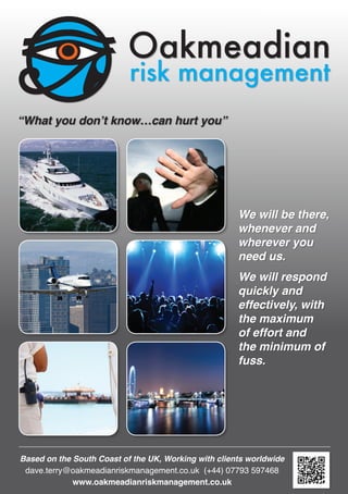 Oakmeadian
risk management
We will be there,
whenever and
wherever you
need us.
We will respond
quickly and
effectively, with
the maximum
of effort and
the minimum of
fuss.
“What you don’t know…can hurt you”
Based on the South Coast of the UK, Working with clients worldwide
www.oakmeadianriskmanagement.co.uk
dave.terry@oakmeadianriskmanagement.co.uk (+44) 07793 597468
 