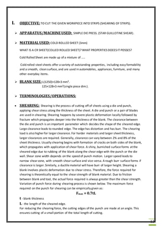 12
I. OBJECTIVE:TO CUT THE GIVEN WORKPIECE INTO STRIPS (SHEARING OF STRIPS).
 APPARATUS/MACHINE USED: SIMPLE DIE PRESS. (STAR GUILLOTINE SHEAR).
 MATERIALUSED: COLD ROLLED SHEET (3mm)
WHAT IS A CR SHEET(COLLED ROLLED SHEET)? WHAT PROPERTIES DOEES IT POSSES?
Cold Rolled Sheet are made up of a mixture of …..
Cold rolled steel sheets offer a variety of outstanding properties, including easy formability
and a smooth, clean surface, and are used in automobiles, appliances, furniture, and many
other everyday items.
 BLANK SIZE: L(1250)×128×3 mm3.
125×128×3 mm3(single piece dim.).
 TERMINOLOGIES/OPERATIONS:
 SHEARING: Shearing is the process of cutting off of sheets using a die and punch,
applying shear stress along the thickness of the sheet. A die and punch or a pair of blades
are used in shearing. Shearing happens by severe plastic deformation locally followed by
fracture which propagates deeper into the thickness of the blank. The clearance between
the die and punch is an important parameter which decides the shape of the sheared edge.
Large clearance leads to rounded edge. The edge has distortion and has burr. The shearing
load is also higher for larger clearance. For harder materials and larger sheet thickness,
larger clearances are required. Generally, clearance can vary between 2% and 8% of the
sheet thickness. Usually shearing begins with formation of cracks on both sides of the blank,
which propagates with application of shear force. A shiny, burnished surface forms at the
sheared edge due to rubbing of the blank along the shear edge with the punch or the die
wall. Shear zone width depends on the speed of punch motion. Larger speed leads to
narrow shear zone, with smooth shear surface and vice-versa. A rough burr surface forms if
clearance is larger. Similarly, a ductile material will have burr of larger height. Shearing a
blank involves plastic deformation due to shear stress. Therefore, the force required for
shearing is theoretically equal to the shear strength of blank material. Due to friction
between blank and tool, the actual force required is always greater than the shear strength.
Variation of punch force during shearing process is shown below. The maximum force
required on the punch for shearing can be empirically given as:
Fmax = 0.7tL
t - blank thickness
L - the length of the sheared edge.
For reducing the shearing force, the cutting edges of the punch are made at an angle. This
ensures cutting of a small portion of the total length of cutting.
 