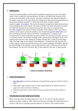 13
 PRINCIPLE:
A punch (or moving blade) is used to push the workpiece against the die (or fixed blade),
which is fixed. Usually the clearance between the two is 5 to 40% of the thickness of the
material, but dependent on the material. Clearance is defined as the separation between
the blades, measured at the point where the cutting action takes place and perpendicular to
the direction of blade movement. It affects the finish of the cut (burr) and the
machine's power consumption. This causes the material to experience highly localized shear
stresses between the punch and die. The material will then fail when the punch has moved
15 to 60% the thickness of the material, because the shear stresses are greater than
the shear strength of the material and the remainder of the material is torn. Two distinct
sections can be seen on a sheared workpiece, the first part being plastic deformation and
the second being fractured. Because of normal in homogeneities in materials and
inconsistencies in clearance between the punch and die, the shearing action does not occur
in a uniform manner. The fracture will begin at the weakest point and progress to the next
weakest point until the entire workpiece has been sheared; this is what causes the rough
edge. The rough edge can be reduced if the workpiece is clamped from the top with a die
cushion. Above a certain pressure the fracture zone can be completely eliminated. However,
the sheared edge of the workpiece will usually experience work hardening and cracking. If
the workpiece has too much clearance, then it may experience roll-over or heavy burring.
STAGES OF SHEARING OPERATIONS
 TOOL MATERIALS:
1. Low alloy steel is used in low production of materials that range up to 0.64 cm (1/4 in)
thick.
2. High-carbon, high chromium steel is used in high production of materials that also
range up to 0.64 cm (1/4 in) in thickness.
3. Shock-resistant steel is used in materials that are equal to 0.64 cm (1/4 in) thick or
more.
 TOLERANCES AND SURFACE FINISH:
When shearing a sheet, the typical tolerance is +0.1 or -0.1, but it is feasible to get the
tolerance to within +0.005 or -0.005. While shearing a bar and angle, the typical tolerance is
+0.06 or -0.06, but it is possible to get the tolerance to +0.03 or -0.03. Surface finishes
 