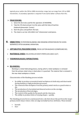 14
typically occur within the 250 to 1000 microinches range, but can range from 125 to 2000
microinches. A secondary operation is required if one wants better surfaces than this.
 PROCEDURE:
1. Select the die to be used for the operation of SHEARING.
2. Take the CR sheet and put it on the press with the help of machine
(Hydraulic/pneumatic Cranes).
3. Start the press and perform the task.
4. The sheet is cut into 125×128×3 mm3 dimensional small pieces.
II. OBJECTIVE:TO PERFORM BLANKING AND DRAWING OPERATION ON THE GIVEN
WORKPIECE AFTER SHEARING OPERATION.
 APPARATUS/MACHINE USED: PRESS 110 TON KAUSHICO (COMPOUND DIE).
 MATERIALUSED: COLLED ROLLED SHEET STRIPS (125×128×3 mm3)
 TERMINOLOGIES/OPERATIONS:
 BLANKING:
Blanking is a metal fabricating process, during which a metal workpiece is removed
from the primary metal strip or sheet when it is punched. The material that is removed is
the new metal workpiece or blank.
Characteristics of the blanking process include:
 Its ability to produce economical metal workpieces in both strip and sheet metal
during medium or high production processes,
 The removal of the workpiece from the primary metal stock as a punch enters a
die,
 The production of a burnished and sheared section on the cut edge,
 The production of burred edges,
 The control of the quality by the punch and die clearance,
 The ability to produce holes of varying shapes – quickly.
The blanking process forces a metal punch into a die that shears the part from the larger
primary metal strip or sheet. A die cut edge normally has four attributes. These include:
 burnish
 burr
 