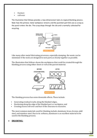 15
 fracture
 roll-over
The illustration that follows provides a two-dimensional look at a typical blanking process.
Note how the primary metal workpiece remains and the punched part falls out as scrap as
the punch enters the die. The scrap drops through the die and is normally collected for
recycling.
Like many other metal fabricating processes, especially stamping, the waste can be
minimized if the tools are designed to nest parts as closely together as possible.
The illustration that follows shows the workpieces that could be created through the
blanking process using either sheet or roll as the parent material.
The blanking process has some downside effects. These include:
 Generating residual cracks along the blanked edges,
 Hardening along the edge of the blanked part or workpiece, and
 Creating excess roll-over and burr if the clearance is excessive.
The most common materials used for blanking include aluminum, brass, bronze, mild
steel, and stainless steel. Due to its softness, aluminum is an excellent material to be
used in the blanking process.
 DRAWING:
 