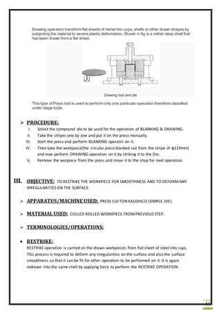 16
Drawing operation transform flat sheets of metal into cups, shells or other drawn shapes by
subjecting the material to severe plastic deformation. Shown in fig is a rather deep shell that
has been drawn from a flat sheet.
Drawing tool and die
This type of Press tool is used to perform only one particular operation therefore classified
under stage tools.
 PROCEDURE:
I. Select the compound die to be used for the operation of BLANKING & DRAWING.
II. Take the stripes one by one and put it on the press manually.
III. Start the press and perform BLANKING operatin on it.
IV. Then take the workpiece(the circular piece blanked out from the stripe of ɸ119mm)
and now perform DRAWING operation on it by striking it to the Die.
V. Remove the worpiece from the press and move it to the shop for next operation.
III. OBJECTIVE: TO RESTRIKE THE WORKPIECE FOR SMOOTHNESS AND TO DEFORMANY
IRREGULARITIES ON THE SURFACE.
 APPARATUS/MACHINE USED: PRESS 110 TON KAUSHICO (SIMPLE DIE).
 MATERIALUSED: COLLED ROLLED WORKPIECE FROMPREVIOUS STEP.
 TERMINOLOGIES/OPERATIONS:
 RESTRIKE:
RESTRIKE operation is carried on the drawn workpieces from flat sheet of steel into cups.
This process is required to deform any irregularities on the surface and also the surface
smoothness so that it can be fit for other operation to be performed on it. It is again
redrawn into the same shell by applying force to perform the RESTRIKE OPERATION.
 
