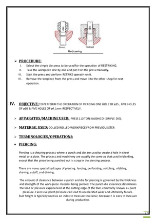 17
 PROCEDURE:
I. Select the simple die press to be used for the operation of RESTRIKING.
II. Take the workpiece one by one and put it on the press manually.
III. Start the press and perform RETRIKE operatin on it.
IV. Remove the worpiece from the press and move it to the other shop for next
operation.
IV. OBJECTIVE:TO PERFORM THE OPERATION OF PIERCING ONE HOLE OF ø35 , FIVE HOLES
OF ø10 & FIVE HOLES OF ø4.1mm RESPECTIVELY.
 APPARATUS/MACHINE USED: PRESS 110 TON KAUSHICO (SIMPLE DIE).
 MATERIALUSED: COLLED ROLLED WORKPIECE FROMPREVIOUS STEP.
 TERMINOLOGIES/OPERATIONS:
 PIERCING:
Piercing is a shearing process where a punch and die are used to create a hole in sheet
metal or a plate. The process and machinery are usually the same as that used in blanking,
except that the piece being punched out is scrap in the piercing process.
There are many specialized types of piercing: lancing, perforating, notching, nibbling,
shaving, cutoff, and dinking.
The amount of clearance between a punch and die for piercing is governed by the thickness
and strength of the work-piece material being pierced. The punch-die clearance determines
the load or pressure experienced at the cutting edge of the tool, commonly known as point
pressure. Excessive point pressure can lead to accelerated wear and ultimately failure.
Burr height is typically used as an index to measure tool wear, because it is easy to measure
during production.
 