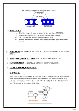 18
For simple piercing operations a pancake die is used.
 PROCEDURE:
i. Select the simple die press to be used for the operation of PIERCING.
ii. Take the workpiece one by one and put it on the press manually.
iii. Start the press and perform PIERCING operatin on it.
iv. Remove the worpiece from the press and move it to the other shop for next
operation.
V. OBJECTIVE:TO PERFORM THE OPERATION OF EMBOSSING 5 OFF SEATS OF ø15.5mm for
SPRING.
 APPARATUS/MACHINE USED: PRESS 110 TON KAUSHICO (SIMPLE DIE).
 MATERIALUSED: COLLED ROLLED WORKPIECE FROMPREVIOUS STEP.
 TERMINOLOGIES/OPERATIONS:
 EMBOSSING:
Sheet metal embossing is a process for producing raised or sunken designs or relief in sheet
metal. This process can be made by means of matched male and female roller dies, or by
passing sheet or a strip of metal between rolls of the desired pattern. It is often combined
with Foil Stamping to create a shiny, 3D effect.
 