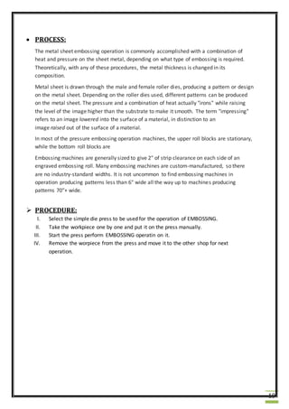 19
 PROCESS:
The metal sheet embossing operation is commonly accomplished with a combination of
heat and pressure on the sheet metal, depending on what type of embossing is required.
Theoretically, with any of these procedures, the metal thickness is changed in its
composition.
Metal sheet is drawn through the male and female roller dies, producing a pattern or design
on the metal sheet. Depending on the roller dies used, different patterns can be produced
on the metal sheet. The pressure and a combination of heat actually "irons" while raising
the level of the image higher than the substrate to make it smooth. The term "impressing"
refers to an image lowered into the surface of a material, in distinction to an
image raised out of the surface of a material.
In most of the pressure embossing operation machines, the upper roll blocks are stationary,
while the bottom roll blocks are
Embossing machines are generally sized to give 2" of strip clearance on each side of an
engraved embossing roll. Many embossing machines are custom-manufactured, so there
are no industry-standard widths. It is not uncommon to find embossing machines in
operation producing patterns less than 6" wide all the way up to machines producing
patterns 70"+ wide.
 PROCEDURE:
I. Select the simple die press to be used for the operation of EMBOSSING.
II. Take the workpiece one by one and put it on the press manually.
III. Start the press perform EMBOSSING operatin on it.
IV. Remove the worpiece from the press and move it to the other shop for next
operation.
 