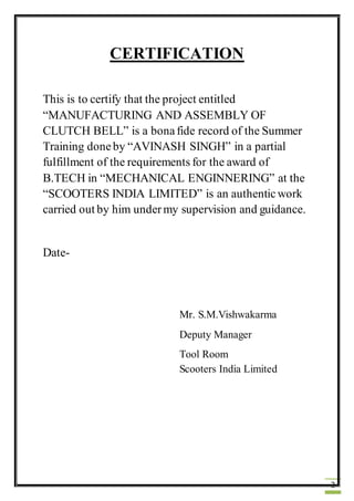 2
CERTIFICATION
This is to certify that the project entitled
“MANUFACTURING AND ASSEMBLY OF
CLUTCH BELL” is a bonafide record of the Summer
Training doneby “AVINASH SINGH” in a partial
fulfillment of the requirements for the award of
B.TECH in “MECHANICAL ENGINNERING” at the
“SCOOTERS INDIA LIMITED” is an authenticwork
carried out by him undermy supervision and guidance.
Date-
Mr. S.M.Vishwakarma
Deputy Manager
Tool Room
Scooters India Limited
 