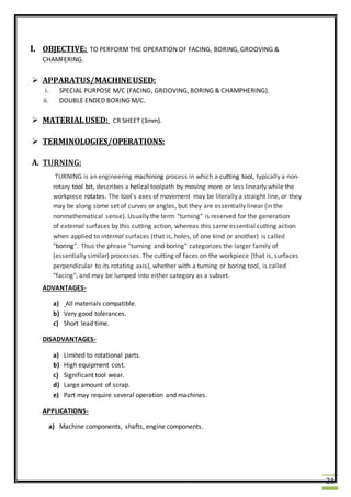 21
I. OBJECTIVE: TO PERFORM THE OPERATION OF FACING, BORING, GROOVING &
CHAMFERING.
 APPARATUS/MACHINE USED:
i. SPECIAL PURPOSE M/C (FACING, GROOVING, BORING & CHAMPHERING).
ii. DOUBLE ENDED BORING M/C.
 MATERIALUSED: CR SHEET (3mm).
 TERMINOLOGIES/OPERATIONS:
A. TURNING:
TURNING is an engineering machining process in which a cutting tool, typically a non-
rotary tool bit, describes a helical toolpath by moving more or less linearly while the
workpiece rotates. The tool's axes of movement may be literally a straight line, or they
may be along some set of curves or angles, but they are essentially linear (in the
nonmathematical sense). Usually the term "turning" is reserved for the generation
of external surfaces by this cutting action, whereas this same essential cutting action
when applied to internal surfaces (that is, holes, of one kind or another) is called
"boring". Thus the phrase "turning and boring" categorizes the larger family of
(essentially similar) processes. The cutting of faces on the workpiece (that is, surfaces
perpendicular to its rotating axis), whether with a turning or boring tool, is called
"facing", and may be lumped into either category as a subset.
ADVANTAGES-
a) All materials compatible.
b) Very good tolerances.
c) Short lead time.
DISADVANTAGES-
a) Limited to rotational parts.
b) High equipment cost.
c) Significant tool wear.
d) Large amount of scrap.
e) Part may require several operation and machines.
APPLICATIONS-
a) Machine components, shafts, engine components.
 