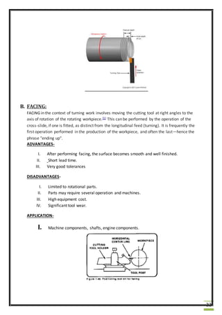 22
B. FACING:
FACING in the context of turning work involves moving the cutting tool at right angles to the
axis of rotation of the rotating workpiece.[1] This can be performed by the operation of the
cross-slide, if one is fitted, as distinct from the longitudinal feed (turning). It is frequently the
first operation performed in the production of the workpiece, and often the last—hence the
phrase "ending up".
ADVANTAGES-
I. After performing facing, the surface becomes smooth and well finished.
II. Short lead time.
III. Very good tolerances
DISADVANTAGES-
I. Limited to rotational parts.
II. Parts may require several operation and machines.
III. High equipment cost.
IV. Significant tool wear.
APPLICATION-
I. Machine components, shafts, engine components.
 