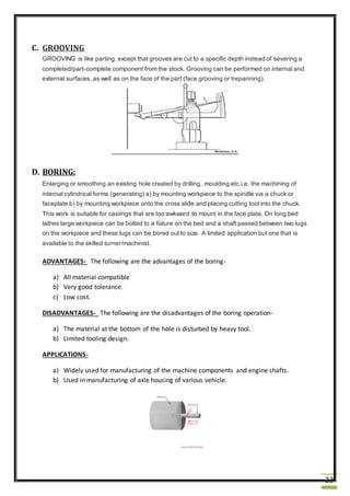 23
C. GROOVING
GROOVING is like parting, except that grooves are cut to a specific depth instead of severing a
completed/part-complete component from the stock. Grooving can be performed on internal and
external surfaces, as well as on the face of the part (face grooving or trepanning).
D. BORING:
Enlarging or smoothing an existing hole created by drilling, moulding etc.i.e. the machining of
internal cylindrical forms (generating) a) by mounting workpiece to the spindle via a chuck or
faceplate b) by mounting workpiece onto the cross slide and placing cutting tool into the chuck.
This work is suitable for castings that are too awkward to mount in the face plate. On long bed
lathes large workpiece can be bolted to a fixture on the bed and a shaft passed between two lugs
on the workpiece and these lugs can be bored out to size. A limited application but one that is
available to the skilled turner/machinist.
ADVANTAGES- The following are the advantages of the boring-
a) All material compatible
b) Very good tolerance.
c) Low cost.
DISADVANTAGES- The following are the disadvantages of the boring operation-
a) The material at the bottom of the hole is disturbed by heavy tool.
b) Limited tooling design.
APPLICATIONS-
a) Widely used for manufacturing of the machine components and engine shafts.
b) Used in manufacturing of axle housing of various vehicle.
 