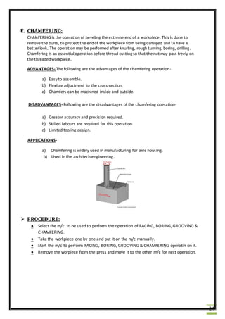 24
E. CHAMFERING:
CHAMFERING is the operation of beveling the extreme end of a workpiece. This is done to
remove the burrs, to protect the end of the workpiece from being damaged and to have a
better look. The operation may be performed after knurling, rough turning, boring, drilling.
Chamfering is an essential operation before thread cutting so that the nut may pass freely on
the threaded workpiece.
ADVANTAGES- The following are the advantages of the chamfering operation-
a) Easy to assemble.
b) Flexible adjustment to the cross section.
c) Chamfers can be machined inside and outside.
DISADVANTAGES- Following are the disadvantages of the chamfering operation-
a) Greater accuracy and precision required.
b) Skilled labours are required for this operation.
c) Limited tooling design.
APPLICATIONS-
a) Chamfering is widely used in manufacturing for axle housing.
b) Used in the architech engineering.
 PROCEDURE:
 Select the m/c to be used to perform the operation of FACING, BORING, GROOVING &
CHAMFERING.
 Take the workpiece one by one and put it on the m/c manually.
 Start the m/c to perform FACING, BORING, GROOVING & CHAMFERING operatin on it.
 Remove the worpiece from the press and move it to the other m/c for next operation.
 