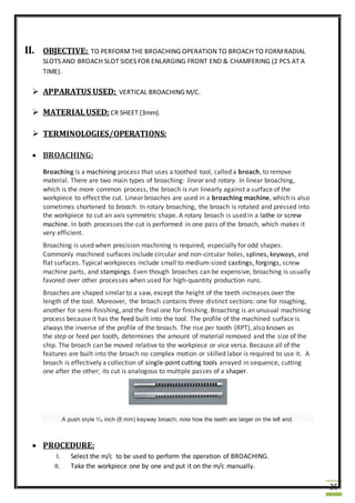 25
II. OBJECTIVE: TO PERFORM THE BROACHING OPERATION TO BROACH TO FORMRADIAL
SLOTS AND BROACH SLOT SIDES FOR ENLARGING FRONT END & CHAMFERING (2 PCS AT A
TIME).
 APPARATUS USED: VERTICAL BROACHING M/C.
 MATERIALUSED: CR SHEET (3mm).
 TERMINOLOGIES/OPERATIONS:
 BROACHING:
Broaching is a machining process that uses a toothed tool, called a broach, to remove
material. There are two main types of broaching: linear and rotary. In linear broaching,
which is the more common process, the broach is run linearly against a surface of the
workpiece to effect the cut. Linear broaches are used in a broaching machine, which is also
sometimes shortened to broach. In rotary broaching, the broach is rotated and pressed into
the workpiece to cut an axis symmetric shape. A rotary broach is used in a lathe or screw
machine. In both processes the cut is performed in one pass of the broach, which makes it
very efficient.
Broaching is used when precision machining is required, especially for odd shapes.
Commonly machined surfaces include circular and non-circular holes, splines, keyways, and
flat surfaces. Typical workpieces include small to medium-sized castings, forgings, screw
machine parts, and stampings. Even though broaches can be expensive, broaching is usually
favored over other processes when used for high-quantity production runs.
Broaches are shaped similar to a saw, except the height of the teeth increases over the
length of the tool. Moreover, the broach contains three distinct sections: one for roughing,
another for semi-finishing, and the final one for finishing. Broaching is an unusual machining
process because it has the feed built into the tool. The profile of the machined surface is
always the inverse of the profile of the broach. The rise per tooth (RPT), also known as
the step or feed per tooth, determines the amount of material removed and the size of the
chip. The broach can be moved relative to the workpiece or vice versa. Because all of the
features are built into the broach no complex motion or skilled labor is required to use it. A
broach is effectively a collection of single-point cutting tools arrayed in sequence, cutting
one after the other; its cut is analogous to multiple passes of a shaper.
A push style 5
⁄16 inch (8 mm) keyway broach; note how the teeth are larger on the left end.
 PROCEDURE:
I. Select the m/c to be used to perform the operation of BROACHING.
II. Take the workpiece one by one and put it on the m/c manually.
 