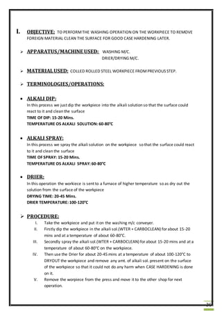 36
I. OBJECTIVE: TO PERFORMTHE WASHING OPERATION ON THE WORKPIECE TO REMOVE
FOREIGN MATERIAL CLEAN THE SURFACE FOR GOOD CASE HARDENING LATER.
 APPARATUS/MACHINE USED: WASHING M/C.
DRIER/DRYING M/C.
 MATERIALUSED: COLLED ROLLED STEEL WORKPIECE FROMPREVIOUS STEP.
 TERMINOLOGIES/OPERATIONS:
 ALKALI DIP:
In this process we just dip the workpiece into the alkali solution so that the surface could
react to it and clean the surface
TIME OF DIP: 15-20 Mins.
TEMPERATURE OS ALKALI SOLUTION: 60-80°C
 ALKALI SPRAY:
In this process we spray the alkali solution on the workpiece so that the surface could react
to it and clean the surface
TIME OF SPRAY: 15-20 Mins.
TEMPERATURE OS ALKALI SPRAY: 60-80°C
 DRIER:
In this operation the workiece is sent to a furnace of higher temperature so as dry out the
solution from the surface of the workpiece
DRYING TIME: 20-45 Mins.
DRIER TEMPERATURE: 100-120°C
 PROCEDURE:
I. Take the workpiece and put it on the washing m/c conveyer.
II. Firstly dip the workpiece in the alkali sol.(WTER + CARBOCLEAN) for about 15-20
mins and at a temperature of about 60-80°C.
III. Secondly spray the alkali sol.(WTER + CARBOCLEAN) for about 15-20 mins and at a
temperature of about 60-80°C on the workpiece.
IV. Then use the Drier for about 20-45 mins at a temperature of about 100-120°C to
DRYOUT the workpiece and remove any amt. of alkali sol. present on the surface
of the workpiece so that it could not do any harm when CASE HARDENING is done
on it.
V. Remove the worpiece from the press and move it to the other shop for next
operation.
 