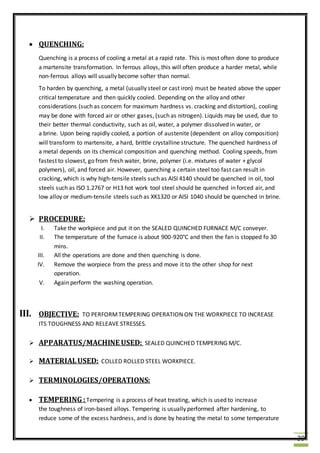 39
 QUENCHING:
Quenching is a process of cooling a metal at a rapid rate. This is most often done to produce
a martensite transformation. In ferrous alloys, this will often produce a harder metal, while
non-ferrous alloys will usually become softer than normal.
To harden by quenching, a metal (usually steel or cast iron) must be heated above the upper
critical temperature and then quickly cooled. Depending on the alloy and other
considerations (such as concern for maximum hardness vs. cracking and distortion), cooling
may be done with forced air or other gases, (such as nitrogen). Liquids may be used, due to
their better thermal conductivity, such as oil, water, a polymer dissolved in water, or
a brine. Upon being rapidly cooled, a portion of austenite (dependent on alloy composition)
will transform to martensite, a hard, brittle crystalline structure. The quenched hardness of
a metal depends on its chemical composition and quenching method. Cooling speeds, from
fastest to slowest, go from fresh water, brine, polymer (i.e. mixtures of water + glycol
polymers), oil, and forced air. However, quenching a certain steel too fast can result in
cracking, which is why high-tensile steels such as AISI 4140 should be quenched in oil, tool
steels such as ISO 1.2767 or H13 hot work tool steel should be quenched in forced air, and
low alloy or medium-tensile steels such as XK1320 or AISI 1040 should be quenched in brine.
 PROCEDURE:
I. Take the workpiece and put it on the SEALED QUINCHED FURNACE M/C conveyer.
II. The temperature of the furnace is about 900-920°C and then the fan is stopped fo 30
mins.
III. All the operations are done and then quenching is done.
IV. Remove the worpiece from the press and move it to the other shop for next
operation.
V. Again perform the washing operation.
III. OBJECTIVE: TO PERFORMTEMPERING OPERATION ON THE WORKPIECE TO INCREASE
ITS TOUGHNESS AND RELEAVE STRESSES.
 APPARATUS/MACHINE USED: SEALED QUINCHED TEMPERING M/C.
 MATERIALUSED: COLLED ROLLED STEEL WORKPIECE.
 TERMINOLOGIES/OPERATIONS:
 TEMPERING :Tempering is a process of heat treating, which is used to increase
the toughness of iron-based alloys. Tempering is usually performed after hardening, to
reduce some of the excess hardness, and is done by heating the metal to some temperature
 