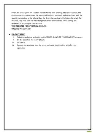 40
below the critical point for a certain period of time, then allowing it to cool in still air. The
exact temperature determines the amount of hardness removed, and depends on both the
specific composition of the alloy and on the desired properties in the finished product. For
instance, very hard toolsare often tempered at low temperatures, while springs are
tempered to much higher temperatures.
TIME REQUIRED FOR OPERATION: 2 HOURS.
COOLING: AIR COOLLED.
 PROCEDURE:
I. Take the workpiece and put it on the SEALED QUINCHED TEMPERING M/C conveyer.
II. Do the operation for nearly 2 hours.
III. Air cool it.
IV. Remove the worpiece from the press and move it to the other shop for next
operation.
 