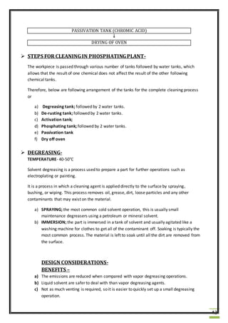 42
PASSIVATION TANK (CHROMIC ACID)
↓
DRYING OF OVEN
 STEPS FOR CLEANINGIN PHOSPHATINGPLANT-
The workpiece is passed through various number of tanks followed by water tanks, which
allows that the result of one chemical does not affect the result of the other following
chemical tanks.
Therefore, below are following arrangement of the tanks for the complete cleaning process
or
a) Degreasing tank; followed by 2 water tanks.
b) De-rusting tank; followed by 2 water tanks.
c) Activation tank;
d) Phosphating tank; followed by 2 water tanks.
e) Passivation tank
f) Dry off oven
 DEGREASING-
TEMPERATURE- 40-50°C
Solvent degreasing is a process used to prepare a part for further operations such as
electroplating or painting.
It is a process in which a cleaning agent is applied directly to the surface by spraying,
bushing, or wiping. This process removes oil, grease, dirt, loose particles and any other
contaminants that may exist on the material.
a) SPRAYING; the most common cold solvent operation, this is usually small
maintenance degreasers using a petroleum or mineral solvent.
b) IMMERSION; the part is immersed in a tank of solvent and usually agitated like a
washing machine for clothes to get all of the contaminant off. Soaking is typically the
most common process. The material is left to soak until all the dirt are removed from
the surface.
DESIGN CONSIDERATIONS-
BENEFITS –
a) The emissions are reduced when compared with vapor degreasing operations.
b) Liquid solvent are safer to deal with than vapor degreasing agents.
c) Not as much venting is required, so it is easier to quickly set up a small degreasing
operation.
 