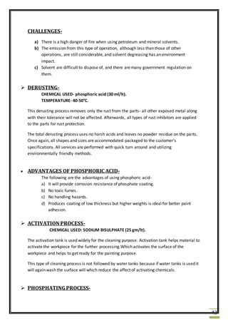 43
CHALLENGES-
a) There is a high danger of fire when using petroleum and mineral solvents.
b) The emission from this type of operation, although less than those of other
operations, are still considerable, and solvent degreasing has an environment
impact.
c) Solvent are difficult to dispose of, and there are many government regulation on
them.
 DERUSTING-
CHEMICAL USED- phosphoric acid (30 ml/lt).
TEMPERATURE- 40-50°C.
This derusting process removes only the rust from the parts- all other exposed metal along
with their tolerance will not be affected. Afterwards, all types of rust inhibitors are applied
to the parts for rust protection.
The total derusting process uses no harsh acids and leaves no powder residue on the parts.
Once again, all shapes and sizes are accommodated packaged to the customer’s
specifications. All services are performed with quick turn around and utilizing
environmentally friendly methods.
 ADVANTAGES OF PHOSPHORIC ACID-
The following are the advantages of using phosphoric acid-
a) It will provide corrosion resistance of phosphate coating.
b) No toxic fumes.
c) No handling hazards.
d) Produces coating of low thickness but higher weights is ideal for better paint
adhesion.
 ACTIVATION PROCESS-
CHEMICAL USED: SODIUM BISULPHATE (25 gm/lt).
The activation tank is used widely for the cleaning purpose. Activation tank helps material to
activate the workpiece for the further processing.Which activates the surface of the
workpiece and helps to get ready for the painting purpose.
This type of cleaning process is not followed by water tanks because if water tanks is used it
will again wash the surface will which reduce the affect of activating chemicals.
 PHOSPHATINGPROCESS-
 