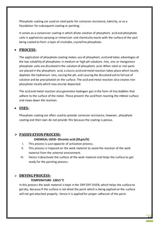 44
Phosphate coating are used on steel parts for corrosion resistance, lubricity, or as a
foundation for subsequent coating or painting.
It serves as a conversion coating in which dilute solution of phosphoric acid and phosphate
salts is applied via spraying or immersion and chemically reacts with the surface of the part
being coated to form a layer of insoluble, crystalline phosphate.
 PROCESS-
The application of phosphate coating makes use of phosphoric acid and takes advantages of
the low solubility of phosphates in medium or high pH solutions. Iron, zinc or manganese
phosphate salts are dissolved in the solution of phosphoric acid. When steel or iron parts
are placed in the phosphoric acid, a classic acid and metal reaction takes place which locally
depletes the hydronium ions, raising the pH, and causing the dissolved salt to fall out of
solution and be precipitated on the surface. The acid and metal reaction also creates iron
phosphate locally which may also be deposited.
The acid and metal reaction also generates hydrogen gas in the form of tiny bubbles that
adhere to the surface of the metal. These prevent the acid from reacting the m0etal surface
and slows down the reaction.
 USES-
Phosphate coating are often used to provide corrosion resistance, however, phosphate
coating and their own do not provide this because the coating is porous.
 PASSIVATION PROCESS-
CHEMICAL USED- Chromic acid (20 gm/lt)
I. This process is just opposite of activation process.
II. This process is imposed on the work material to avoid the reaction of the work
material from the external environment.
III. Hence it deactivate the surface of the work material and helps the surface to get
ready for the painting process.
 DRYINGPROCESS-
TEMPERATURE- 120±5 °C
In this process the work material is kept in the DRY OFF OVEN, which helps the surface to
get dry, because if the surface is not dried the paint which is being applied on the surface
will not get attached properly. Hence it is applied for proper adhesion of the paint.
 