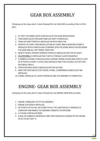 47
GEAR BOX ASSEMBLY
Following are the steps which is been followed for the GEAR BOX assembly of the CLUTCH
BELL-
1. AT FIRST THE INNER LEVER IS INSTALLED IN THE GEAR BOX HOUSING.
2. THEN GEAR COLLECTOR SHAFT AND LAY SHAFT IS INSTALLED.
3. THEN LAY SHAFT SPACER IS INSTALLED IN WITH DAVEL PIN.
4. GEAR SET OF 4 ARE THEN INSTALLLED ON LAY SHAFT AND A GEAR BOX FLANG IS
INSTALLED WITH A PARTICULAR CLEARANCE BTW THE GEARS WHICH HOLDS DOWN
THE GEAR AND ALL THE THINGS TOGETHER.
5. NOW PT WHEEL (POWER TRANSFER WHEEL) IS INSTALLLED ON THE GC SHAFT.
6. CLUTCH BELL IS INSTALLED ON IT WITH A TORQUE CLUSTER GEAR NUT .
7. A UMBRELLA FLANG IS INSTALLED ON IT HAVING SPRING IN BTW AND ONTO IT A SET
OF 8 PTATES (4 CORK + 4 STEEL) ARE INSTAALED AND THEN LOCKED SO THEY CAN
NOT MOVE FREELY.
8. THEN A REVERSE GEAR IS INSTALLED ON THE O/P SIDE.
9. NOW TOP CVER GAS KIT,TOP COVER, O RING , COMPANION FLANG & NUT ARE
INSTALLEG.
10. O RING, SPRING & R G LEVER IS INSTALED AND THE ASSEMBLY IS COMPLETED.
ENGINE- GEAR BOX ASSEMBLY
Following are the steps which is been followed for the ENGINE-GEAR BOX assembly.
1. ENGINE IS BROUGHT UP TO THE ASSEMBLY.
2. ENGINE O/P GEAR IS INSTALLED.
3. 50 TO 60 ml OF OIL NO. 40 IS USED TO FILL THE JUNCTION AS IT WORKS AS A
LUBRICANT AND MAKES THE ASEEMBLY SMOOTH TO PERFORM.
4. U P GEAR IS INSTALLED NOW.
5. A SEAL OF RUBBER IS INTRODUCE AND THEN GEAR BOX IS JOINED TO THE ENGINE
SO AS TO AIR TIGHT IT .
 