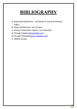 49
BIBLIOGRAPHY
a) Automotive Mechanics – by William H. Crouse & Donald L.
Anglin
b) Theory Of Machines- by S.S.Ratna.
c) Internal Combustion Engines- by V.Ganeshan
d) Through Google (www.google.com)
e) Through Wikipedia(www.wikipedia.com)
f) YAHOO Answer.
 