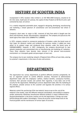 5
HISTORY OF SCOOTER INDIA
Incorporated in 1972, Scooters India Limited is an ISO 9001:2000 Company, situated at 16
Km mile stone, South-west of Lucknow, the capital of Uttar Pradesh on NH No 25 and is well
connected by road, rail and air.
It is a totally integrated automobile plant, engaged in designing, developing, manufacturing
and marketing a broad spectrum of conventional and non-conventional fuel driven 3-
wheelers.
Company’s plant owes its origin to M/s. Innocenti of Italy from which it bought over the
plant and machinery, design, documentation, copyright etc. The company also possesses the
world right of the trade name LAMBRETTA / LAMBRO.
In 1975, company started its commercial production of Scooters under the brand name of
Vijai Super for domestic market and Lambretta for overseas market. It added one more
wheel to its product range and introduced three wheelers under the brand name of
VIKRAM/LAMBRO. However, in 1997, strategically, the company discontinued its two-
wheeler production and concentrated only on manufacturing and marketing of 3 wheelers.
These three wheelers have become more relevant in the present socio-economic
environment as it transports goods and passengers at least cost.
The company has its own marketing network of Regional Sales Offices all over India, catering
to customer’s requirements in the areas of sales and services.
DEPARTMENTS
The organization has various departments to perform different activities competently. SIL
has an organized system to control different activities. Personnel & administration
department looks after the employees’ welfare, medical benefits, conveyance facilities,
maintains their personal records and controls their regularity. It also takes care of the
security for the organization. Marketing & services department looks after the marketing of
the products, provide services to the customer and regulates the activities in its various
regional offices.
Materials control the purchasing of the raw material, keep an eye on the cost of the
material in the market, store the different materials and products and establish a company-
vendor relationship. Workshop manufactures different products in steps in different lines.
Design & development is the prime creative unit for the organization. It brings out some
brilliant design with modern technologies. Finance & accounts section keeps track on the
financial growth and the maintenance of various types of accounts.
 