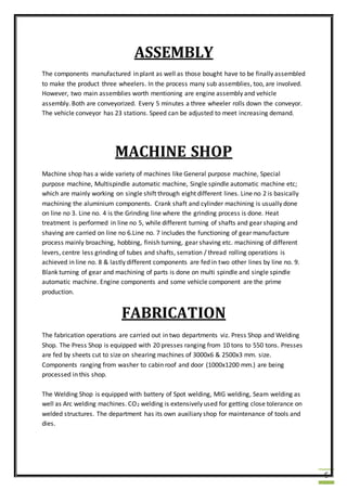 6
ASSEMBLY
The components manufactured in plant as well as those bought have to be finally assembled
to make the product three wheelers. In the process many sub assemblies, too, are involved.
However, two main assemblies worth mentioning are engine assembly and vehicle
assembly. Both are conveyorized. Every 5 minutes a three wheeler rolls down the conveyor.
The vehicle conveyor has 23 stations. Speed can be adjusted to meet increasing demand.
MACHINE SHOP
Machine shop has a wide variety of machines like General purpose machine, Special
purpose machine, Multispindle automatic machine, Single spindle automatic machine etc;
which are mainly working on single shift through eight different lines. Line no 2 is basically
machining the aluminium components. Crank shaft and cylinder machining is usually done
on line no 3. Line no. 4 is the Grinding line where the grinding process is done. Heat
treatment is performed in line no 5, while different turning of shafts and gear shaping and
shaving are carried on line no 6.Line no. 7 includes the functioning of gear manufacture
process mainly broaching, hobbing, finish turning, gear shaving etc. machining of different
levers, centre less grinding of tubes and shafts, serration / thread rolling operations is
achieved in line no. 8 & lastly different components are fed in two other lines by line no. 9.
Blank turning of gear and machining of parts is done on multi spindle and single spindle
automatic machine. Engine components and some vehicle component are the prime
production.
FABRICATION
The fabrication operations are carried out in two departments viz. Press Shop and Welding
Shop. The Press Shop is equipped with 20 presses ranging from 10 tons to 550 tons. Presses
are fed by sheets cut to size on shearing machines of 3000x6 & 2500x3 mm. size.
Components ranging from washer to cabin roof and door (1000x1200 mm.) are being
processed in this shop.
The Welding Shop is equipped with battery of Spot welding, MIG welding, Seam welding as
well as Arc welding machines. CO2 welding is extensively used for getting close tolerance on
welded structures. The department has its own auxiliary shop for maintenance of tools and
dies.
 