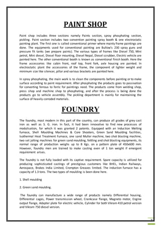 7
PAINT SHOP
Paint shop includes three sections namely Paints section, spray phosphating section,
pickling. Paint section includes two convention painting spray booth & one electrostatic
painting plant. The first one is called conventional primer where mainly frame paintings are
done. The equipments used for conventional painting are Bullow's 230 spray guns and
pressure fit tanks (we prepare paints). The various types of frames like Diesel 750, Mini
petrol, Mini diesel, Diesel floor mounting, Diesel Nepal, Diesel scrubber, Electric vehicle are
painted here. The other conventional booth is known as conventional finish booth. Here the
frame accessories like cabin front, roof top, front fork, axle housing are painted. In
electrostatic plant the accessories of the frame, the component of lighter weight and
minimum size like silencer, pillar and various brackets are painted here.
In spray phosphating, the main work is to clean the components before painting or to make
surface according to paint requirement. After phosphating the products goes to passivation
for converting ferrous to ferric for paintings need. The products come from welding shop,
press shop and machine shop to phosphating, and after the process is being done the
products go to vehicle assembly. The pickling department is mainly for maintaining the
surface of heavily corroded materials.
FOUNDRY
The foundry, most modern in this part of the country, can produce all grades of grey cast
iron as well as S. G. iron. In fact, it had been innovative to find new processes of
modulisation, for which it was granted 2 patents. Equipped with an Induction Melting
furnace, Shell Moulding Machines & Core Shooters, Green Sand Moulding facilities,
Isothermal Heat Treatment Furnace, one sand Muller machine, two shot blasting machine,
two set jolting machines for green sand moulding, fettling and shot blasting equipments, its
normal range of production weighs up to 8 Kgs. on a pattern plate of 450x600 mm.
However, foundry men are trained to make casting even of 1 ton weight if emergent
requirement arises.
The foundry is not fully loaded with its captive requirement. Spare capacity is utilized for
producing sophisticated castings of prestigious customers like BHEL, Indian Railways,
Aerospace, Brakes India Limited, Crompton Greaves limited. The induction furnace has a
capacity of 1.3 tons. The two types of moulding is been done here.
1. Shell moulding
2. Green sand moulding.
The foundry can manufacture a wide range of products namely Differential housing,
Differential cages, Power transmission wheel, Crankcase flange, Magneto motor, Engine
output flange, Adapter plate for electric vehicle, Cylinder for both Vikram 410 petrol version
and Vikram 750 diesel version.
 