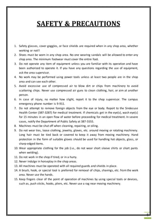 8
SAFETY & PRECAUTIONS
1. Safety glasses, cover goggles, or face shields are required when in any shop area, whether
working or not!!
2. Shoes must be worn in any shop area. No one wearing sandals will be allowed to enter any
shop area. The minimum footwear must cover the entire foot.
3. Do not operate any item of equipment unless you are familiar with its operation and have
been authorized to operate it. If you have any questions regarding the use of equipment,
ask the area supervisor.
4. No work may be performed using power tools unless at least two people are in the shop
area and can see each other.
5. Avoid excessive use of compressed air to blow dirt or chips from machinery to avoid
scattering chips. Never use compressed air guns to clean clothing, hair, or aim at another
person.
6. In case of injury, no matter how slight, report it to the shop supervisor. The campus
emergency phone number is 9-911.
7. Do not attempt to remove foreign objects from the eye or body. Report to the Sindecuse
Health Center (387-3287) for medical treatment. If chemicals get in the eye(s), wash eye(s)
for 15 minutes in an open flow of water before proceeding for medical treatment. In severe
cases, notify the Department of Public Safety at 387-5555.
8. Machines must be shut off when cleaning, repairing, or oiling.
9. Do not wear ties, loose clothing, jewelry, gloves, etc. around moving or rotating machinery.
Long hair must be tied back or covered to keep it away from moving machinery. Hand
protection in the form of suitable gloves should be used for handling hot objects, glass, or
sharp-edged items.
10. Wear appropriate clothing for the job (i.e., do not wear short sleeve shirts or short pants
when welding).
11. Do not work in the shop if tired, or in a hurry.
12. Never indulge in horseplay in the shop areas.
13. All machines must be operated with all required guards and shields in place.
14. A brush, hook, or special tool is preferred for removal of chips, shavings, etc. from the work
area. Never use the hands.
15. Keep fingers clear of the point of operation of machines by using special tools or devices,
such as, push sticks, hooks, pliers, etc. Never use a rag near moving machinery.
 