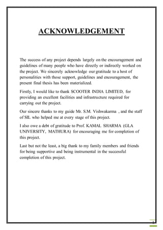 1
ACKNOWLEDGEMENT
The success of any project depends largely on the encouragement and
guidelines of many people who have directly or indirectly worked on
the project. We sincerely acknowledge our gratitude to a host of
personalities with those support, guidelines and encouragement, the
present final thesis has been materialized.
Firstly, I would like to thank SCOOTER INDIA LIMITED, for
providing an excellent facilities and infrastructure required for
carrying out the project.
Our sincere thanks to my guide Mr. S.M. Vishwakarma , and the staff
of SIL who helped me at every stage of this project.
I also owe a debt of gratitude to Prof. KAMAL SHARMA (GLA
UNIVERSITY, MATHURA) for encouraging me for completion of
this project.
Last but not the least, a big thank to my family members and friends
for being supportive and being instrumental in the successful
completion of this project.
 