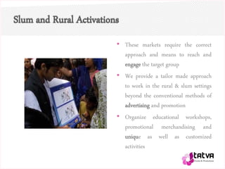 Slum and Rural Activations
• These markets require the correct
approach and means to reach and
engage the target group
• We provide a tailor made approach
to work in the rural & slum settings
beyond the conventional methods of
advertising and promotion
• Organize educational workshops,
promotional merchandising and
unique as well as customized
activities
 