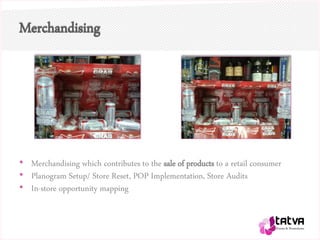 Merchandising
• Merchandising which contributes to the sale of products to a retail consumer
• Planogram Setup/ Store Reset, POP Implementation, Store Audits
• In-store opportunity mapping
 