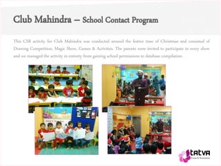 Club Mahindra – School Contact Program
This CSR activity for Club Mahindra was conducted around the festive time of Christmas and consisted of
Drawing Competition, Magic Show, Games & Activities. The parents were invited to participate in every show
and we managed the activity in entirety from gaining school permissions to database compilation.
 
