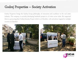 Godrej Properties – Society Activation
Godrej Properties brings the Godrej Group philosophy of innovation and excellence to the real estate
industry. The company is currently developing landmark projects in 12 cities across India. We supported
them in promoting their Godrej Serenity Project which is at Chembur, with activations targeted at multiple
societies in Chembur
 