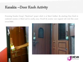 Kanakia –Door Knob Activity
Promoting Kanakia Group’s “RainForest” project which is at Marol Andheri. By attaching Door Knob in
residential societies at Marol and its nearby areas, Overall 95 societies were targeted with total flats count
around 8000.
 
