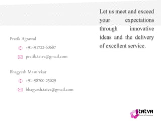 Pratik Agrawal
+91+91722-60687
pratik.tatva@gmail.com*
*
Let us meet and exceed
your expectations
through innovative
ideas and the delivery
of excellent service.
Bhagyesh Masurekar
+91+98700-25029
bhagyesh.tatva@gmail.com
 