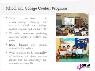 School and College Contact Programs
• Tatva specializes in
conceptualizing, planning and
executing school and college
contact programs and youth events
• We offer innovative marketing
solutions targeted at children and
youth
• Brand building and ground
activations for students
• While providing the highest quality
of service to our clients, we also
ensure that we consciously add
value to a student’s life
 
