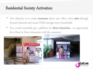 Residential Society Activation
• Our objective is to create awareness about new offers, drive sales through
focused channels and create TOM amongst more households
• You would essentially get a platform for direct interaction - an opportunity
for a Door to Door interaction with the customers
 