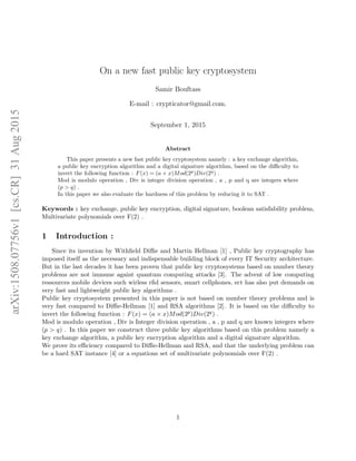 arXiv:1508.07756v1[cs.CR]31Aug2015
On a new fast public key cryptosystem
Samir Bouftass
E-mail : crypticator@gmail.com.
September 1, 2015
Abstract
This paper presents a new fast public key cryptosystem namely : a key exchange algorithm,
a public key encryption algorithm and a digital signature algorithm, based on the diﬃculty to
invert the following function : F(x) = (a × x)Mod(2p
)Div(2q
) .
Mod is modulo operation , Div is integer division operation , a , p and q are integers where
(p > q) .
In this paper we also evaluate the hardness of this problem by reducing it to SAT .
Keywords : key exchange, public key encryption, digital signature, boolean satisfability problem,
Multivariate polynomials over F(2) .
1 Introduction :
Since its invention by Withﬁeld Diﬃe and Martin Hellman [1] , Public key cryptography has
imposed itself as the necessary and indispensable building block of every IT Security architecture.
But in the last decades it has been proven that public key cryptosystems based on number theory
problems are not immune againt quantum computing attacks [3]. The advent of low computing
ressources mobile devices such wirless rﬁd sensors, smart cellphones, ect has also put demands on
very fast and lightweight public key algorithms .
Public key cryptosystem presented in this paper is not based on number theory problems and is
very fast compared to Diﬃe-Hellman [1] and RSA algorithms [2]. It is based on the diﬃculty to
invert the following function : F(x) = (a × x)Mod(2p)Div(2q) .
Mod is modulo operation , Div is Integer division operation , a , p and q are known integers where
(p > q) . In this paper we construct three public key algorithms based on this problem namely a
key exchange algorithm, a public key encryption algorithm and a digital signature algorithm.
We prove its eﬃciency compared to Diﬃe-Hellman and RSA, and that the underlying problem can
be a hard SAT instance [4] or a equations set of multivariate polynomials over F(2) .
1
 