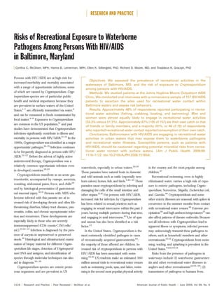Risks of Recreational Exposure to Waterborne
Pathogens Among Persons With HIV/AIDS
in Baltimore, Maryland
Cynthia C. McOliver, MPH, Hanna B. Lemerman, MPH, Ellen K. Silbergeld, PhD, Richard D. Moore, MD, and Thaddeus K. Graczyk, PhD
Persons with HIV/AIDS are at high risk for
increased morbidity and mortality associated
with a range of opportunistic infections, some
of which are caused by Cryptosporidium. Cryp-
tosporidium species are of particular public
health and medical importance because they
are prevalent in surface waters of the United
States,1–7
are efﬁciently transmitted via water,8
and can be consumed in foods contaminated by
fecal matter.9–11
Exposures to Cryptosporidium
are common in the US population,12
and past
studies have demonstrated that Cryptosporidium
infections signiﬁcantly contribute to illness and
mortality in persons with HIV/AIDS.13–15
In the
1980s, Cryptosporidium was identiﬁed as a major
opportunistic pathogen.16–21
Infection continues
to be frequently diagnosed in persons with HIV/
AIDS.22–27
Before the advent of highly active
antiretroviral therapy, Cryptosporidium was a
relatively common opportunistic infection even
in developed countries.28,29
Cryptosporidiosis manifests as an acute gas-
troenteritis, accompanied by cramps, anorexia,
vomiting, abdominal pains, fever, and chills29
and by histological presentation of gastrointesti-
nal mucosal injury.30,31
Persons with AIDS who
become infected with this parasite are at in-
creased risk of developing chronic and often life-
threatening diarrhea, biliary tract diseases, pan-
creatitis, colitis, and chronic asymptomatic infec-
tion and recurrence. These developments are
especially likely in those who are severely
immunosuppressed (CD4 counts<150 cells/
mL).29,32–35
Infection is diagnosed by the pres-
ence of oocysts in unpreserved or preserved
stools.36
Histological and ultrastructural exami-
nation of biopsy material for different Crypto-
sporidium life stages, detection of Cryptosporid-
ium DNA and antigens, and identiﬁcation of
species through molecular techniques can also
aid in diagnosis.36–38
Cryptosporidium species are enteric proto-
zoan organisms and are prevalent in US
watersheds, especially in urban waters.1,6,39
These parasites have natural hosts in domestic
and wild animals such as cattle (especially new-
born calves), horses, ﬁsh, and birds.5,40–42
These
parasites cause cryptosporidiosis by infecting and
damaging the cells of the small intestine and
other organs.13,41
For persons with HIV/AIDS,
increased risk for infection by Cryptosporidium
has been related to sexual practices such as
engaging in sexual intercourse within the past 2
years, having multiple partners during that time,
and engaging in anal intercourse.43
Use of spas
and saunas has also been identiﬁed as a risk
factor.43
In the United States, Cryptosporidium is the
most commonly identiﬁed pathogen in cases
of recreationally acquired gastroenteritis44
;
the majority of those affected are children. In-
creased risk of cryptosporidiosis in persons with
HIV/AIDS has been associated with swim-
ming.45,46
US residents make an estimated 360
million annual visits to recreational water venues
such as swimming pools, spas, and lakes; swim-
ming is the second most popular physical activity
in the country and the most popular among
children.47
Recreational swimming, even in highly
chlorinated water, carries a high risk of expo-
sure to enteric pathogens, including Crypto-
sporidium, Norovirus, Shigella, Escherichia coli,
and Giardia.48
Cryptosporidiosis and some
other enteric illnesses are seasonal, with spikes in
occurrence in the summer months from contact
with recreational water venues.49
Extreme pre-
cipitation50
and high ambient temperatures51
can
also affect patterns of disease outbreaks. Because
not all infections with Cryptosporidium lead to
apparent illness or symptoms, infected persons
may unknowingly transmit these pathogens to
others, such as household members and other
recreationists.12,52
Cryptosporidiosis from swim-
ming, wading, and splashing is prevalent in the
United States.44,46,53,54
Risks from the presence of pathogens in
waterways include (1) waterborne gastroenter-
itis and other recreational water illnesses in
anglers and other recreationists44,55–59
; (2)
transmission of pathogens to humans from
Objectives. We assessed the prevalence of recreational activities in the
waterways of Baltimore, MD, and the risk of exposure to Cryptosporidium
among persons with HIV/AIDS.
Methods. We studied patients at the Johns Hopkins Moore Outpatient AIDS
Clinic. We conducted oral interviews with a convenience sample of 157 HIV/AIDS
patients to ascertain the sites used for recreational water contact within
Baltimore waters and assess risk behaviors.
Results. Approximately 48% of respondents reported participating in recrea-
tional water activities (ﬁshing, crabbing, boating, and swimming). Men and
women were almost equally likely to engage in recreational water activities
(53.3% versus 51.3%). Approximately 67% (105 of 157) ate their own catch or that
of friends or family members, and a majority (61%, or 46 of 75) of respondents
who reported recreational water contact reported consumption of their own catch.
Conclusions. Baltimoreans with HIV/AIDS are engaging in recreational water
activities in urban waters that may expose them to waterborne pathogens
and recreational water illnesses. Susceptible persons, such as patients with
HIV/AIDS, should be cautioned regarding potential microbial risks from recrea-
tional water contact with surface waters. (Am J Public Health. 2009;99:
1116–1122. doi:10.2105/AJPH.2008.151654)
RESEARCH AND PRACTICE
1116 | Research and Practice | Peer Reviewed | McOliver et al. American Journal of Public Health | June 2009, Vol 99, No. 6
 