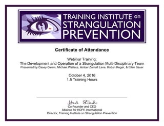 TRAINING INSTITUTE ON STRANGULATION PREVENTION
Certificate of Attendance
Webinar Training:
The Development and Operation of a Strangulation Multi-Disciplinary Team
Presented by Casey Gwinn, Michael Wallace, Amber Zumalt Lane, Robyn Reger, & Ellen Bauer
October 4, 2016
1.5 Training Hours
Co-Founder and CEO
Alliance for HOPE International
Director, Training Institute on Strangulation Prevention
Dina DeBoer
 