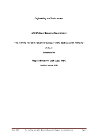Scott Gibb The evolving role of the Quantity Surveyor in the post recession economy Page 1
Engineering and Environment
MSc Distance Learning Programmes
“The evolving role of the Quantity Surveyor in the post recession economy”
BE1275
Dissertation
Prepared by Scott Gibb (12034714)
Word Limit Counting 18,981
 