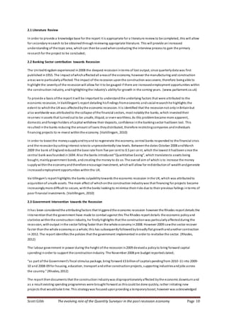 Scott Gibb The evolving role of the Quantity Surveyor in the post recession economy Page 10
2.1 Literature Review
In order to provide a knowledge base for the report it is appropriate for a literature review to be completed, this will allow
for secondaryresearch to be obtainedthroughreviewing appropriate literature. This will provide an increased
understanding of the topic area, whichcan thenbe usedwhenconducting the interview process to gain the primary
researchfor the project to be concluded;
2.2 Banking Sector contribution towards Recession
The UnitedKingdom experienced in2008 the deepest recessioninterms of lost output, since quarterlydata was first
published in1955. The impact ofwhichaffectedall areasof the economy, however the manufacturing and construction
areas were particularlyaffected. The impact of the recession uponthe construction wassevere, therefore beingable to
highlight the severityof the recessionwill allow for it to be gauged if there are increased employment opportunities within
the constructionindustry, andhighlightingthe industry’s abilityfor growth in the coming years. (www.parliament.co.uk)
To provide a basis ofthe report it will be important to understandthe underlying factors that were attributed to the
economic recession, InVaitillingam’s report detailing hisfindings fromeconomic andsocialresearchhe highlights the
extent to whichthe UKwas affectedbythe economic recession. It is identified that the recessionnot onlyinBritainbut
also worldwide was attributedto the collapse ofthe financial sectors, most notablythe banks, which investedtheir
reserves inassets that turnedout to be unsafe, illiquid, or evenworthless. As this problembecame more apparent,
domestic andforeignholders ofcapital withdrew their deposits, confidence inthe bankingsector hadbeen lost. This
resultedinthe banks reducing the amount ofloans theydistributed, therefore restrictingcompanies andindividuals
financing projects to re-invest withinthe economy. (Vaitillingam, 2010)
In order to boost the moneysupplyandtryand to regenerate the economy, central banks responded to the financial crisis
and the recessionbycuttinginterest ratesto unprecedentedlylow levels. Betweenthe dates October 2008 andMarch
2009 the bank of Englandreducedthe base rate from five per cent to 0.5 per ce nt, which the lowest it hadbeensince the
central bank wasfoundedin1694. Also the banks introduced“Quantitative Easing”, which translatesto assets being
bought, mainlygovernment bonds, andcreating the moneyto do so. The overall aim of whichis to increase the money
supplywithinthe economyandtherefore encourage investment, whichwill allow for redistributionof wealthandgenerate
increasedemployment opportunities withinthe UK.
Vaitillingam’s report highlights the banks culpabilitytowards the economic recession inthe UK, which was attributedto
acquisitionof unsafe assets. The main affect of whichonthe construction industrywas that financing for projects became
increasinglymore difficult to secure, withthe banks lookingto minimise their risks due to their previous failings interms of
poor financial investments. (Vaitillingam, 2010)
2.3 Government Intervention towards the Recession
It has been consideredthe attributingfactors that triggeredthe economic recession however the Rhodes report details the
interventionthat the government have made to combat against this The Rhodes report details the economic policyand
statistics withinthe construction industry, he firstlyhighlights that the constructionwas particularlyaffectedduring the
recession, withoutput inthe sector falling faster than the whole economyin2008. However 2009 sawthe sector recover
faster thanthe whole economyas a whole, this has subsequentlyfollowedbybroadlyflat growthandanother contraction
in 2012. The report identifies the policies that the government implemented inorder to revitalise the sector. (Rhodes,
2012)
The labour government in power during the height of the recessionin2009 deviseda policyto bring forward capital
spendinginorder to support the constructionindustry. The November 2008 pre budget reportedstated;
“as part of the Government’s fiscal stimulus package, bring forward £3 billionof capitalspendingfrom 2010-11 into 2009-
10 and 2008-09 for housing, education, transport andother constructionprojects, supporting industriesandjobs across
the country.” (Rhodes, 2012)
The report thendocuments that the constructionindustrywas disproportionatelyaffected bythe economic downturnand
as a result existing spending programmes were brought forward as thiscould be done quickly, rather initiating new
projects that wouldtake time. This strategywas focuseduponproviding a temporaryboost, however was acknowledged
 