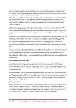 Scott Gibb The evolving role of the Quantity Surveyor in the post recession economy Page 11
that this boost wouldbe offset infuture years. Programmes that were introducedas a result were firstlythe Kick-start
programme, whereby £1 billion wastargeted at stalledsitesto support the development of high-qualitymixedtenure
developments. Secondlysocial housingnew buildprogramme provided £460 million funding for local authorities to deliver
new social housing onlandtheyalreadyowned. (Rhodes, 2012)
Although this policyhad the correct intentions to positivelyboost the constructionindustry, it was short sighted anddid
take intoconsiderationcontrolsthat could have beenimplementedto ensure longevitywithinthe Industry. This is
indicatedinthe figures publishedin the Rhode’s report witha recoveryin 2009, followedbybroadlyflat growthand
contractionin2012, this therefore leads to the current strategyadoptedbythe coalitiongovernment, to ensure the
industryis safeguarded.
The policythat has beenintroducedinbythe coalitiongovernment its “Planfor Growth”, whichwas publishedalongside
the budget inMarch 2011. The document planfor growth highlights the importance ofinvestment within the in
infrastructure projects and house building for the UKeconomy. The government announceda number of actions to assist
the constructionindustryinparticular, alongside more general measures to reduce regulations andreform the planning
system.
The mainmeasures introducedbythe government via the planfor growth were aimedto support house building. The First
Buyprogramme wasintroduced to assist withthe purchase ofa newbuild properties, achieving thisbyprovidingequity
loans, jointlyfunded withhouse-builders The Government have stated that thiswouldhelp at least 10,000 first time
buyers. The Government alsoannouncedthat theywouldaccelerate the release of public sector land, inorder to
encourage newhomes beingbuilt. Reforms to stampdutyland tax rules appliedto bulk purchases were announcedto
reduce a barrier to investment inresidential propertyinorder to promote the supplyof private rentedhousing. (Rhodes,
2012)
These reforms implementedbythe coalition government, highlighted withinthe report are informative andprovide a clear
and transparent directionof how the government plans to revitalise the constructionindustry. It appears there is a longer
term plan inplace to ensure that the constructionindustryis safeguardedandutilised to create a platform for the UK
economyto sustainlong term growth. The role of the QuantitySurveyor will playan integral part in contributingtowards
these programmes, andas by-product in activities withinthe constructionindustry, employment opportunities willbecome
more accessible.
2.4 Safeguarding the Construction Industry
In the report compiledbyRees, An economic analysis of the sector, it reviews the latest evidence to highlight the key
drivers and barriers to UKgrowth in the construction industry, to allowfor sustainedgrowth and safeguards to be
implemented to ensure continuedsuccess. The report identifies that there are four factors that are going to affect the
demandwithin the constructionindustry, these include: globalisation, demographic changes, anddemandfor green and
sustainable construction.
The latter two markets, greenandsustainable construction are highlighted as the ways inwhich the construction industry
can exploit to allowfor sustained growthto be achieved. To ensure thesemarkets are exploited effectivelythe UKneeds to
ensure that the following factors are inplace, People & Skills, Access to Finance, andInnovationCapabilities. If these areas
are deployedeffectivelythe UKconstructionindustrywill allowfor a competitive advantage to be createdand allowfor
growth to be stimulated. (Rees, 2013)
2.4.1 People and Skills
The Rees compiledreport focuses uponhow having a skilled and flexible workforce is imperative towards the construction
industry’s abilityto ensure longterm success is achieved. Currentlywithinthe UKthere is evidence that there are an
increasedpercentage of individuals withinthe industrythat have higher level qualifications. However there hasbeen a fall
in apprenticeship completions withinthe industryinthe last three years. Therefore this suggests the industryhas still a
long wayto go inorder to produce the level ofskilled individuals neededto sustaincontinued growth
 