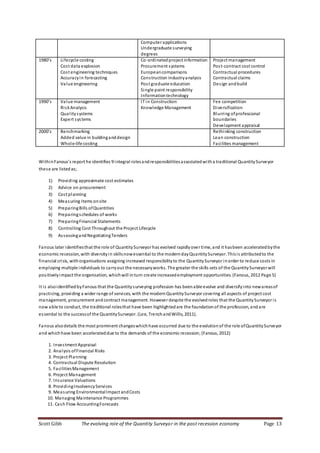 Scott Gibb The evolving role of the Quantity Surveyor in the post recession economy Page 13
Computer applications
Undergraduate surveying
degrees
1980’s Lifecycle costing
Cost data explosion
Cost engineering techniques
Accuracyin forecasting
Value engineering
Co-ordinatedproject information
Procurement systems
Europeancomparisons
Construction industryanalysis
Post graduate education
Single point responsibility
Informationtechnology
Project management
Post-contract cost control
Contractual procedures
Contractual claims
Design andbuild
1990’s Value management
RiskAnalysis
Qualitysystems
Expert systems
IT in Construction
Knowledge Management
Fee competition
Diversification
Blurring ofprofessional
boundaries
Development appraisal
2000’s Benchmarking
Added value in buildinganddesign
Whole-life costing
Rethinking construction
Lean construction
Facilities management
WithinFanous’s report he identifies 9 integral rolesandresponsibilitiesassociated witha traditional QuantitySurveyor
these are listedas;
1) Providing approximate cost estimates
2) Advice on procurement
3) Cost planning
4) Measuring Items onsite
5) PreparingBills ofQuantities
6) Preparingschedules of works
7) PreparingFinancial Statements
8) Controlling Cost Throughout the Project Lifecycle
9) AssessingandNegotiatingTenders
Fanous later identifiesthat the role of QuantitySurveyor has evolved rapidlyover time, and it hasbeen accelerated bythe
economic recession, with diversityin skillsnowessential to the moderndayQuantitySurveyor. Thisis attributed to the
financial crisis, withorganisations assigning increased responsibilityto the QuantitySurveyor inorder to reduce costs in
employing multiple individuals to carryout the necessaryworks. The greater the skills sets of the QuantitySurveyor will
positivelyimpact the organisation, which will inturn create increased employment opportunities. (Fanous, 2012 Page 5)
It is alsoidentified byFanous that the Quantitysurveying profession has beenable evolve and diversifyinto newareasof
practicing, providing a wider range of services, with the modern QuantitySurveyor covering all aspects of project cost
management, procurement andcontract management. However despite the evolved roles that the QuantitySurveyor is
now able to conduct, the traditional rolesthat have been highlighted are the foundation of the profession, andare
essential to the successof the QuantitySurveyor. (Lee, TrenchandWillis, 2011).
Fanous alsodetails the most prominent changeswhichhave occurred due to the evolution of the role ofQuantitySurveyor
and whichhave been accelerated due to the demands of the economic recession; (Fanous, 2012)
1. Investment Appraisal
2. Analysis ofFinancial Risks
3. Project Planning
4. Contractual Dispute Resolution
5. FacilitiesManagement
6. Project Management
7. Insurance Valuations
8. ProvidingInsolvencyServices
9. Measuring EnvironmentalImpact andCosts
10. Managing Maintenance Programmes
11. Cash Flow AccountingForecasts
 