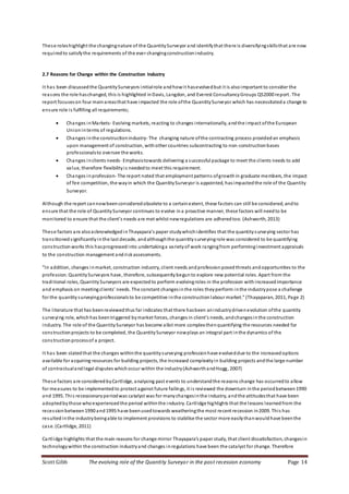 Scott Gibb The evolving role of the Quantity Surveyor in the post recession economy Page 14
These roleshighlight the changingnature of the QuantitySurveyor and identifythat there is diversifyingskillsthat are now
requiredto satisfythe requirements of the ever changingconstructionindustry.
2.7 Reasons for Change within the Construction Industry
It has been discussedthe QuantitySurveyors initialrole andhowit hasevolvedbut it is alsoimportant to consider the
reasons the role haschanged, this is highlighted inDavis, Langdon, and Everest ConsultancyGroups QS2000 report. The
report focuseson four mainareasthat have impacted the role ofthe QuantitySurveyor which has necessitateda change to
ensure role is fulfilling all requirements;
 Changes inMarkets- Evolving markets, reacting to changes internationally, andthe impact ofthe European
Unioninterms of regulations.
 Changes inthe constructionindustry- The changing nature ofthe contracting process providedan emphasis
upon management of construction, withother countries subcontracting to non-constructionbases
professionalsto oversee the works.
 Changes inclients needs- Emphasistowards delivering a successful package to meet the clients needs to add
value, therefore flexibilityis neededto meet this requirement.
 Changes inprofession- The report noted that employment patterns ofgrowthin graduate members, the impact
of fee competition, the wayin which the QuantitySurveyor is appointed, hasimpactedthe role of the Quantity
Surveyor.
Although the report cannowbeenconsideredobsolete to a certainextent, these factors can still be considered, andto
ensure that the role of QuantitySurveyor continues to evolve ina proactive manner, these factors will needto be
monitored to ensure that the client’s needs are met whilst newregulations are adheredtoo. (Ashworth, 2013)
These factors are alsoacknowledged inThayapara’s paper studywhichidentifies that the quantitysurveying sector has
transitionedsignificantlyinthe last decade, andalthoughthe quantitysurveyingrole was considered to be quantifying
constructionworks this hasprogressedinto undertakinga varietyof work rangingfrom performinginvestment appraisals
to the construction management andriskassessments.
“In addition, changes inmarket, construction industry, client needs andprofession posedthreats andopportunities to the
profession. QuantitySurveyors have, therefore, subsequentlybegun to explore new potential roles. Apart from the
traditional roles, QuantitySurveyors are expected to perform evolvingroles in the profession withincreased importance
and emphasis on meetingclients’ needs. The constant changesinthe roles theyperform inthe industrypose a challenge
for the quantitysurveyingprofessionalsto be competitive inthe construction labour market.” (Thayaparan, 2011, Page 2)
The literature that has beenreviewedthus far indicates that there hasbeen anindustrydrivenevolution ofthe quantity
surveying role, whichhas beentriggered bymarket forces, changes in client’s needs, andchangesinthe construction
industry. The role of the QuantitySurveyor has become allot more complex thenquantifying the resources needed for
constructionprojects to be completed, the QuantitySurveyor nowplays an integral part inthe dynamics of the
construction processof a project.
It has been statedthat the changes withinthe quantitysurveying professionhave evolveddue to the increasedoptions
available for acquiring resources for building projects, the increased complexityin building projects andthe large number
of contractualandlegal disputes whichoccur within the industry(AshworthandHogg, 2007)
These factors are consideredbyCartlidge, analysing past events to understandthe reasons change has occurredto allow
for measures to be implementedto protect against future failings, it is reviewed the downturn inthe periodbetween1990
and 1995. This recessionaryperiodwas catalyst was for manychangesinthe industry, andthe attitudesthat have been
adoptedbythose whoexperiencedthe period withinthe industry. Cartlidge highlights that the lessons learnedfrom the
recessionbetween1990 and1995 have beenusedtowards weatheringthe most recent recession in2009. This has
resultedinthe industrybeingable to implement provisions to stabilise the sector more easilythanwouldhave beenthe
case. (Cartlidge, 2011)
Cartlidge highlights that the main reasons for change mirror Thayapara’s paper study, that client dissatisfaction, changesin
technologywithin the construction industryand changes inregulations have been the catalyst for change. Therefore
 