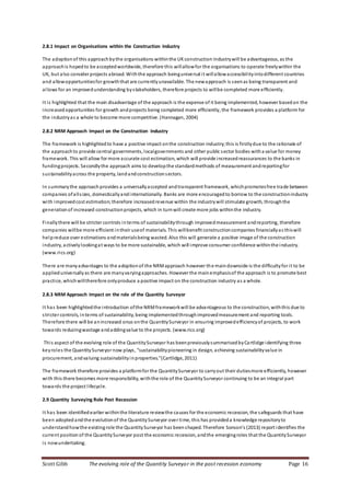 Scott Gibb The evolving role of the Quantity Surveyor in the post recession economy Page 16
2.8.1 Impact on Organisations within the Construction Industry
The adoptionof this approachbythe organisations withinthe UKconstruction industrywill be advantageous, as the
approachis hopedto be acceptedworldwide, therefore this willallowfor the organisations to operate freelywithin the
UK, but also consider projects abroad. Withthe approach beinguniversal it willallowaccessibilityintodifferent countries
and allowopportunitiesfor growththat are currentlyunavailable. The newapproach is seenas being transparent and
allows for an improvedunderstanding bystakeholders, therefore projects to willbe completed more efficiently.
It is highlighted that the main disadvantage of the approach is the expense of it being implemented, however basedon the
increasedopportunities for growth andprojects being completed more efficiently, the framework provides a platform for
the industryas a whole to become more competitive. (Hannagan, 2004)
2.8.2 NRM Approach Impact on the Construction Industry
The framework is highlightedto have a positive impact onthe construction industry;this is firstlydue to the rationale of
the approachto provide central governments, localgovernments and other public sector bodies witha value for money
framework. This will allow for more accurate cost estimation, which will provide increasedreassurances to the banks in
fundingprojects. Secondlythe approach aims to developthe standardmethods of measurement andreportingfor
sustainabilityacross the property, landandconstructionsectors.
In summarythe approach provides a universallyaccepted andtransparent framework, whichpromotesfree trade between
companies ofallsizes, domesticallyandinternationally. Banks are more encouragedto borrow to the constructionindustry
with improvedcost estimation;therefore increasedrevenue within the industrywill stimulate growth, throughthe
generationof increased constructionprojects, which in turnwill create more jobs withinthe industry.
Finallythere will be stricter controls interms of sustainabilitythrough improvedmeasurement andreporting, therefore
companies willbe more efficient intheir useof materials. This willbenefit constructioncompanies financiallyas thiswill
helpreduce over estimations andmaterialsbeing wasted. Also this will generate a positive image of the construction
industry, activelylookingat ways to be more sustainable, which will improve consumer confidence withinthe industry.
(www.rics.org)
There are manyadvantages to the adoptionof the NRMapproach however the maindownside is the difficultyfor it to be
applieduniversallyas there are manyvaryingapproaches. However the mainemphasisof the approach is to promote best
practice, whichwilltherefore onlyproduce a positive impact on the construction industry as a whole.
2.8.3 NRM Approach Impact on the role of the Quantity Surveyor
It has been highlightedthe introduction ofthe NRMframeworkwill be advantageous to the construction, withthis due to
stricter controls, interms of sustainability, being implementedthroughimprovedmeasurement and reporting tools.
Therefore there will be anincreased onus onthe QuantitySurveyor in ensuring improvedefficiencyof projects, to work
towards reducingwastage andaddingvalue to the projects. (www.rics.org)
This aspect of the evolving role of the QuantitySurveyor has beenpreviouslysummarisedbyCartlidge identifying three
keyroles the QuantitySurveyor now plays, “sustainabilitypioneering in design, achieving sustainabilityvalue in
procurement, andvaluing sustainabilityinproperties.”(Cartlidge, 2011)
The framework therefore provides a platformfor the QuantitySurveyor to carryout their dutiesmore efficiently, however
with this there becomes more responsibility, withthe role of the QuantitySurveyor continuing to be an integral part
towards the project lifecycle.
2.9 Quantity Surveying Role Post Recession
It has been identifiedearlier withinthe literature reviewthe causes for the economic recession, the safeguards that have
been adoptedandthe evolutionof the QuantitySurveyor over time, this has provideda knowledge repositoryto
understandhowthe existingrole the QuantitySurveyor has beenshaped. Therefore Sonson’s (2013) report identifies the
current position of the QuantitySurveyor post the economic recession, andthe emergingroles that the QuantitySurveyor
is nowundertaking.
 