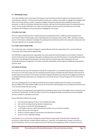 Scott Gibb The evolving role of the Quantity Surveyor in the post recession economy Page 19
3.1 Methodology Design
It has been detailedearlier inthe report of the project researchwill be procured, throughthe use ofbothprimaryand
secondarydata collection. The first area that willbe focuseduponis relevant case studies, to highlight the changingnature
of the constructionindustry, andthe innovative strategies andprocesses that have beenadopted byconstruction
companies, in order for stimulationof growth post recession, and howrole the QuantitySurveyor hasevolved within this
model. The case studies will allow for an insight intoanswering the research questions that have beenset and add
validationto the findings from the primarywhich be highlightedinthe report.
3.2 Scullion Case Study
The case studyproducedbyScullion, Implementingservice development withinanSME QuantitySurveying Practice
examinesthe impact of developing as well as expanding new and innovative services withina SME - QuantitySurveying
practice. The research undertakeninvestigates the growing trends anddemands within the construction industryand main
underpinningdrivers for sustainable development.
3.2.1 Viable Systems Model (VSM)
The studyfocuses upon innovative strategiesto improve efficiencywithinthe organisation, thisis summarisedbythe
introduction ofthe Viable Systems Model(VSM);
The VSMhelps to appreciate whyanorganisationmaynot be viable andhow thisproblem can be rectified. It allows for
control mechanisms to be introducedreducing the complexityandensures that all functions are working effectively. This is
referredto as the Management byException;the weak aspects are focused upon while strong points can work
independentlywithout management. This process promotes sustainabilityandthe long term viabilitybybeing proactive.
(Scullion, 2011)
3.2.2 Whole Life Costing
The studyalsofocusesuponthe introduction ofwhole life costing;WLCCis aninvestment appraisal tool which considers
the value of a construction project over the selectedassessment period. It facilitates the determination ofthe best value
design solution;the provisionof a functional andeasilymanagedandflexibleasset andlong-term budgetaryforecasts are
calculated facilitating the generation ofa sinking fundto cover whole-life cycle costing throughout the life of the facility
(EFCA, 2003).
There are emerging drivers for the take upof wholelife cycle costing. Initiatives within the industry, suchas Latham
Reports (1994) andthe Egan Report (1998), have set the constructionindustrytargets for cost savings whichhave to be set
in the context ofwhole life cycle costing.
A whole life cycle costing approach encouragesdecision-making that takes account ofdurability, future runningcosts, and
maintenance requirements. The WLCtherefore is a tool for encouraging the designof assets that are more compatible
with the concept of sustainable construction.
Drivers & Benefits of Whole Life Costing;
 Aids withoptionappraisal of twoor more building alternatives
 Aids withthe building elemental decision making process
 The process canassist with Value Management
 In the public sector you needto demonstrate that WLCexercise has beencompleted
 Helps reduce costs inthe long run
 Predicts a realistic budget for maintenance andreplacement ofelements
 Leads to a more sustainable building
Traditionally, cost in use has beencalculated byusingLife Cycle Costing models. These have beenrelativelystatic
documents, used primarilyto compare different options as a “snapshot” at the beginning of a project, and used as a
decisionmakingtool. The Cost inUse model forms part of a Whole Life CostingManual, which is a dynamic document
 