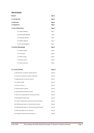 Scott Gibb The evolving role of the Quantity Surveyor in the post recession economy Page 2
Table of Contents
Abstract Page 4
1.1 Introduction Page 5
1.2 Rationale Page 6
1.3 Hypothesis Page 6
1.4 Aim ofDissertation Page 6
1.4.1 Specific Objectives Page 7
1.4.2 Measureable Objectives Page 7
1.4.3 Attainable Objectives Page 7
1.4.4 Realistic Objectives Page 7
1.4.5 Time Based Objectives Page 7
1.5 Outline Methodology Page 8
1.5.1 Primary Research Page 8
1.5.2 Case Studies Page 8
1.5.3 PESTEL Analysis Page 8
1.5.4 Analysis of Data Page 9
1.5.5 Project Conclusion Page 9
2.1 LiteratureReview Page 10
2.2 Banking Sector contribution towards Recession Page 10
2.3 Government Intervention towards the Recession Page 10
2.4 Safeguarding the Construction Industry Page 11
2.4.1 People and Skills Page 11
2.4.2 Access to Finance Page 12
2.5 Quantity Surveyor Overview Page 12
2.6 Evolving Role of the Quantity Surveyor Page 12
2.7 Reasons for Change within the Construction Industry Page 14
2.8 New Method of Measurement Page 15
2.8.1 Impact on Organisations within the Construction Industry Page 16
2.8.2 NRM Approach Impact on the Construction Industry Page 16
2.8.3 NRM Approach Impact on the role of the Quantity Surveyor Page 16
2.9 Quantity Surveying Role Post Recession Page 16
2.9.1 Employment Opportunities Post Recession Page 18
 