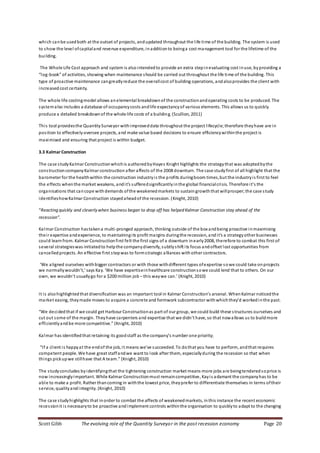 Scott Gibb The evolving role of the Quantity Surveyor in the post recession economy Page 20
which canbe usedboth at the outset of projects, andupdated throughout the life time of the building. The system is used
to show the level ofcapitaland revenue expenditure, inadditionto beinga cost management tool for the lifetime of the
building.
The Whole Life Cost approach and system is alsointendedto provide an extra stepinevaluating cost inuse, byproviding a
“log-book” of activities, showing when maintenance should be carried out throughout the life time of the building. This
type of proactive maintenance cangreatlyreduce the overallcost of building operations, andalsoprovides the client with
increasedcost certainty.
The whole life costingmodel allows anelemental breakdownof the constructionandoperating costs to be produced. The
systemalso includes a database of occupancycosts andlife expectancyof various elements. This allows us to quickly
produce a detailed breakdownof the whole life costs of a building. (Scullion, 2011)
This tool providesthe QuantitySurveyor withimproveddata throughout the project lifecycle; therefore theyhave are in
position to effectively oversee projects, and make value based decisions to ensure efficiencywithinthe project is
maximised and ensuring that project is within budget.
3.3 KalmarConstruction
The case studyKalmar Constructionwhichis authoredbyHayes Knight highlights the strategythat was adoptedbythe
constructioncompanyKalmar construction after affects of the 2008 downturn. The case studyfirst of all highlight that the
barometer for the healthwithin the construction industryis the profits duringboom times,but the industryis first to feel
the effects whenthe market weakens, andit’s sufferedsignificantlyinthe global financialcrisis. Therefore it’s the
organisations that cancope withdemands ofthe weakenedmarkets to sustaingrowththat willprosper;the case study
identifieshowKalmar Construction stayedaheadof the recession. (Knight, 2010)
“Reacting quickly and cleverlywhen business began to drop off has helped Kalmar Construction stay ahead of the
recession”.
Kalmar Construction hastakena multi-pronged approach, thinking outside of the box andbeing proactive inmaximising
their expertise andexperience, to maintainingits profit margins duringthe recession, andit’s a strategyother businesses
could learnfrom. Kalmar Constructionfirst felt the first signs of a downturn inearly2008, therefore to combat this first of
several strategieswas initiatedto helpthe companydiversify, subtlyshift its focus andoffset lost opportunities from
cancelledprojects. An effective first stepwas to formstrategic alliances withother contractors.
‘We aligned ourselves withbigger contractors or with those withdifferent types ofexpertise sowe could take onprojects
we normallywouldn’t,’ says Kay. ‘We have expertiseinhealthcare constructionsowe could lend that to others. On our
own, we wouldn’t usuallygo for a $200 million job – this waywe can.’ (Knight, 2010)
It is alsohighlightedthat diversification was an important tool in Kalmar Construction’s arsenal. WhenKalmar noticedthe
market easing, theymade moves to acquire a concrete and formwork subcontractor withwhichthey’d workedinthe past.
“We decidedthat if we could get Harbour Constructionas part of our group, we could build these structures ourselves and
cut out some of the margin. Theyhave carpenters and expertise that we didn’t have, so that nowallows us to buildmore
efficientlyandbe more competitive.” (Knight, 2010)
Kalmar has identifiedthat retaining its goodstaff as the company’s number one priority;
“If a client is happyat the endof the job, it means we’ve succeeded. To dothat you have to perform, andthat requires
competent people. We have great staffandwe want to look after them, especiallyduring the recession so that when
things pickupwe stillhave that A team.” (Knight, 2010)
The studyconcludes byidentifyingthat the tightening construction market means more jobs are beingtenderedsoprice is
now increasinglyimportant. While Kalmar Constructionmust remaincompetitive, Kayis adamant the companyhas to be
able to make a profit. Rather thancoming in withthe lowest price, theyprefer to differentiate themselves in terms oftheir
service, qualityandintegrity. (Knight, 2010)
The case studyhighlights that inorder to combat the affects of weakenedmarkets, inthis instance the recent economic
recessionit is necessaryto be proactive andimplement controls withinthe organisation to quicklyto adapt to the changing
 