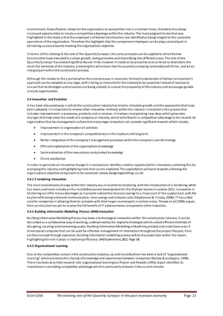 Scott Gibb The evolving role of the Quantity Surveyor in the post recession economy Page 21
environment. Diversification allows for the organisationto spreadtheir risk inuncertain times, therefore thisallows
increasedopportunities to create a competitive advantage withinthe industry. The most poignant factor that was
highlighted in the studyis that the employee’s of Kalmar Construction, are identifiedas being integral to the successful
operations ofthe organisation. Therefore this highlights that the component employees canbe playa pivotalpart in
delivering successtowards meeting the organisations objective.
In terms ofthis relating to the role of the QuantitySurveyor, the same principles canbe applied to whichKalmar
Construction have executedto sustain growth, beingproactive anddiversifying into different areas. The role of the
QuantitySurveyor hasevolvedsignificantlyover time, however it needs to be proactive andcontinue to diversifyto the
meet the demands of the industry, achievingthis will ensure that the quantitysurveying commoditywill thrive, and be an
integralpart withinthe constructionprocess.
Although this relates to the a periodwhenthe economywas in recession, the keyfundamentals of Kalmar construction’s
approachcanbe adopted at anystage, withit being annecessityfor the industryto be proactive insteadof reactive to
ensure that technologies andresources are being utilised, to ensure the prosperityof the industryand encourage growth
and job opportunities.
3.4 Innovation and Evolution
It has been discussedways inwhichthe constructionindustryhas triedto stimulate growth andthe approachesthat have
been adopted, it is important to review other innovative methods withinthe industry. Innovationis the processthat
includes improvements in processes, products and or services. It involves incorporating new ideas which generates
changes that help solve the needs ofa company or industry, whichwillallowfor a competitive advantage to be created. An
organisationthat has management culture that encourages innovationcan provide significant rewards whichinclude;
 Improvement in organisationof activities
 Improvement in the company’s competitivenessinthe mediumandlongterm
 Better integrationof the company’s management processes withinthe company’s overall strategy
 Efficient exploitationof the organisations knowledge
 Systematisation ofthe new process andproduct knowledge
 Client satisfaction
In order to generate aninnovative change it is necessaryto identifya needor opportunityfor innovation, achieving this by
analysingthe industryandhighlightingniche that canbe exploited. This exploitationwillwork towards achieving the
organisations objective andgrowthto be sustained. (www.designingbuildings.co.uk)
3.4.1 E-tendering Innovation
The most revolutionarychange withinthe industrywas inrelationto tendering, withthe introductionof e-tendering, which
has beenusedmost notablyonthe multibillionpound development for the Olympic GamesinLondon2012. Innovation in
tenderingcanoffer manyadvantages as it provide substantial resource savings to a major part of the supplychain, with the
keybenefits being enhanced communication, time savings and reduced costs (Stephenson& Tinsley, 2008). IT has aided
smaller companiesinallowing themto compete with their larger counterparts incertainareas. Thorpe et.al(1998) argues
that constructionhas yet to receive the full benefit of IT advancements comparedto other industries.
3.4.2 Building Information Modelling Process (BIM) Innovation
BuildingInformationModellingProcess has been a technological innovationwithin the construction industry;it canbe
described as a collaborative wayof working, underpinnedbythe digitaltechnologieswhichunlockefficient methods of
designing, creating andmaintaining assets. BuildingInformationModelling embeds keyproduct and asset data anda 3
dimensional computer that can be used for effective management of informationthroughout the project lifecycle, from
earliest concept through operation. Building Information modelling process will be discussed later within the report,
highlightingthe role it plays inimprovingefficiency. (HMGovernment,2012, Page 14)
3.4.3 Organisational Learning
Due to the competitive culture inthe constructionindustry, up until recentlythere has beena lackof "organisational
learning" whichpromotesthe sharing ofknowledge and experiences between companies (Barlow & Jashapara, 1998).
There has beenverylittle research into organisational learningbut Poyner and Powells (1995) report identifies its
importance inproviding competitive advantage whichis particularlyrelevant in the current climate.
 