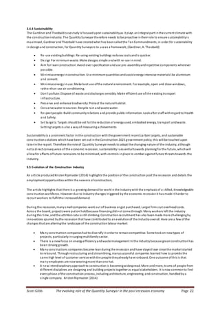 Scott Gibb The evolving role of the Quantity Surveyor in the post recession economy Page 22
3.4.4 Sustainability
The Gardiner andTheobaldcasestudyis focuseduponsustainabilityas it plays anintegralpart inthe current climate with
the constructionindustry. The QuantitySurveyor therefore needs to be proactive intheir role to ensure sustainabilityis
maximised, Gardiner andTheobald have createdwhat has beencalledthe TenCommandments, in order for sustainability
in designand construction, for QuantitySurveyors to useas a framework;(Gardiner, A. Theobald)
 Re-use existingbuildings:Re-using existing buildings reducescosts andis quicker.
 Design For minimumwaste:Make designs simple andwith re-use inmind.
 Aim for lean construction:Avoid over specificationanduse pre-assemblyandrepetitive components wherever
possible.
 Minimise energyinconstruction:Use minimumquantities andavoidenergyintensive materialslike aluminium
and cement.
 Minimise energyinuse: Make best use ofthe natural environment. For example, open and close windows,
rather than use air conditioning.
 Don’t pollute:Dispose of waste anddischarges sensibly. Make efficient use of the existingtransport
infrastructure.
 Preserve and enhance biodiversity:Protect the naturalhabitat.
 Conserve water resources:Recycle rainandwaste water.
 Respect people: Build communityrelations andprovide public information. Lookafter staff withregardto Health
and Safety.
 Set targets:Targets shouldbe set for the reductionof energyused, embodied energy, transport andwaste.
Settingtargets is also a wayof measuringachievements
Sustainabilityis a prominent factor in the construction withthe government recent carbon targets, andsustainable
constructionsolutions whichhave been set out inthe Construction 2025 government policy;this will be touched upon
later inthe report. Therefore the role of QuantitySurveyor needs to adapt the changing nature of the industry, although
not a direct consequence of the economic recession, sustainabilityis essential towards planning for the future, whichwill
allowfor affects offuture recessions to be minimised, with controls inplace to combat against future threats towards the
industry.
3.5 Evolution of the Construction Industry
An article producedKristenRipmaster (2014) highlights the positionof the construction post the recession and details the
employment opportunitieswithin the newera of construction;
The article highlights that there is a growing demandfor work inthe industrywiththe emphasis of a skilled, knowledgeable
constructionworkforce. However due to industrychanges triggered bythe economic recession it has made it harder to
recruit workers to fulfilthe increased demand.
During the recession, manysmallcompanies went out of business or got purchased. Larger firms cut overheadcosts.
Across the board, projects were put on holdbecause financingdidnot come through. Manyworkers left the industry
during this time, andthe attritionrate is still climbing. Constructionrecruitment has also beenmade more challengingby
innovations spurred bythe recessionthat have contributedto anevolutionof the industryoverall. Here are a few ofthe
changes that are alteringthe landscape of the constructionlabour market:
 Manyconstructioncompanieshadto diversifyinorder to remaincompetitive. Some tookon newtypes of
projects, particularlyinsurging multifamilysector.
 There is a newfocus on energyefficiencyandwaste management in the industrybecause greenconstructionhas
been driving growth.
 Manyconstructions companies became leanduringthe recessionandhave stayedlean since the market started
to rebound. Throughrestructuring andstreamlining, manysuccessful companies learned how to provide the
same high level of customer service withthe people theyalreadyhave onboard. One outcome ofthis is that
manyemployees are nowwearingmore thanone hat.
 A new interdisciplinaryapproachto construction is becomingwidespread. More and more, teams of people from
different disciplines are designing and building projects together as equal stakeholders. It is now commonto find
everyphase ofthe construction process, including architecture, engineering, andconstruction, handledbya
single company. KristenRipmaster (2014)
 